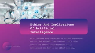 Artificial Intelligence
Ethics And Implications
Of Artificial
Intelligence
As AI becomes more advanced, it raises significant
ethical and societal implications. This topic
covers the ethical considerations of AI
development and how it can affect society.
 