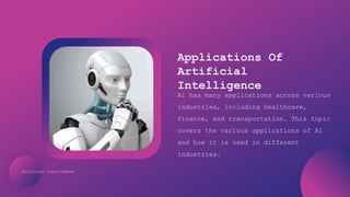 Artificial Intelligence
Applications Of
Artificial
Intelligence
AI has many applications across various
industries, including healthcare,
finance, and transportation. This topic
covers the various applications of AI
and how it is used in different
industries.
 