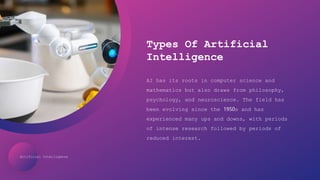 Artificial Intelligence
Types Of Artificial
Intelligence
AI has its roots in computer science and
mathematics but also draws from philosophy,
psychology, and neuroscience. The field has
been evolving since the 1950s and has
experienced many ups and downs, with periods
of intense research followed by periods of
reduced interest.
 