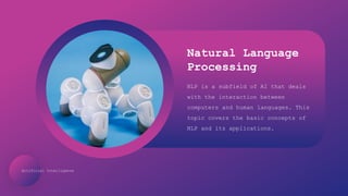 Artificial Intelligence
Natural Language
Processing
NLP is a subfield of AI that deals
with the interaction between
computers and human languages. This
topic covers the basic concepts of
NLP and its applications.
 
