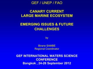 GEF / UNEP / FAO
CANARY CURRENT
LARGE MARINE ECOSYSTEM
EMERGING ISSUES & FUTURE
CHALLENGES
by
Birane SAMBE
Regional Coordinator
GEF INTERNATIONAL WATERS SCIENCE
CONFERENCE
Bangkok , 24-26 September 2012
 