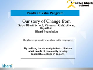 Prodh shiksha Program Our story of Change from Satya Bharti School, Viranwas  Girls) Alwar, Rajasthan , Bharti Foundation The change we plan to bring about in the community : By realizing the necessity to teach illiterate adult people of community to bring sustainable change in society.  