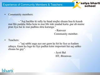 Community members: - ”Aaj bachho ki rally ke baad mujhe ehsaas hua ki kaash mai bhi padaha likha hota to mai bhi inki madad karta ,par ab maine pran liya hai ki mai padhna shru karunga.”  - Ranveer Community member.  Teachers: - ”aaj sabhi aage aye aur gaon ke hit ke liye ye kadam uthaya. Gaon ka logo ke liye padhai kitni important hai aaj sabko ehsaas ho gay”.  - Jyoti Bal HT, Biranwas Experience of Community Members & Teachers: 