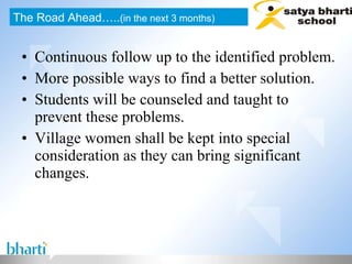 Continuous follow up to the identified problem. More possible ways to find a better solution. Students will be counseled and taught to prevent these problems. Village women shall be kept into special consideration as they can bring significant changes. The Road Ahead….. (in the next 3 months) 