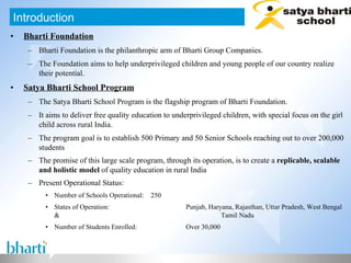 Bharti Foundation Bharti Foundation is the philanthropic arm of Bharti Group Companies. The Foundation aims to help underprivileged children and young people of our country realize their potential. Satya Bharti School Program The Satya Bharti School Program is the flagship program of Bharti Foundation. It aims to deliver free quality education to underprivileged children, with special focus on the girl child across rural India. The program goal is to establish 500 Primary and 50 Senior Schools reaching out to over 200,000 students The promise of this large scale program, through its operation, is to create a  replicable, scalable and holistic model  of quality education in rural India   Present Operational Status: Number of Schools Operational: 250 States of Operation: Punjab, Haryana, Rajasthan, Uttar Pradesh, West Bengal &  Tamil Nadu Number of Students Enrolled: Over 30,000 Introduction 
