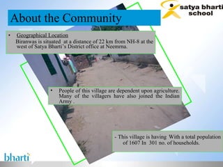 Geographical Location   Biranwas is situated  at a distance of 22 km from NH-8 at the west of Satya Bharti’s District office at Neemrna. About the Community - This village is having   With a total population of 1607 In  301 no. of households. People of this village are dependent upon agriculture. Many of the villagers have also joined the Indian Army  . 