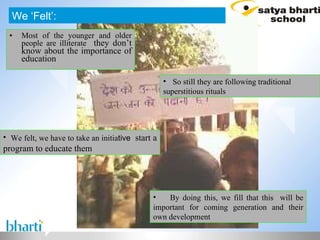 Most of the younger and older people are illiterate   they don’t know about the importance of education We ‘Felt’: So still they are following traditional superstitious rituals We felt, we have to take an initia tive  start a program to educate them By doing this, we fill that this  will be important for coming generation and their own development 