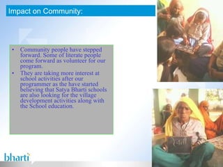 Community people have stepped forward. Some of literate people come forward as volunteer for our program. They are taking more interest at school activities after our programmer as the have started believing that Satya Bharti schools are also looking for the village development activities along with the School education. Impact on Community: 