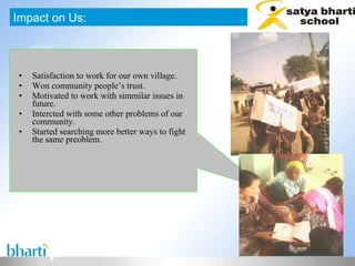 Satisfaction to work for our own village. Won community people’s trust. Motivated to work with simmilar issues in future. Intercted with some other problems of our community. Started searching more better ways to fight the same preoblem. Impact on Us: 