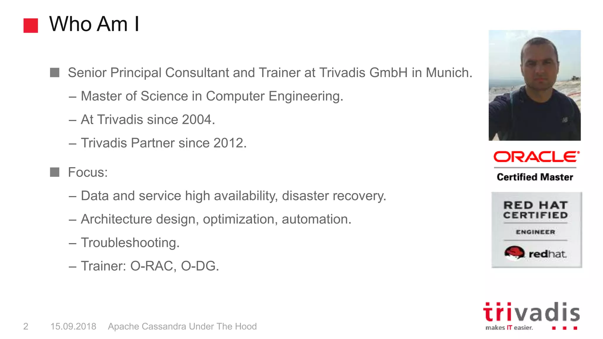Who Am I
Apache Cassandra Under The Hood2 15.09.2018
Senior Principal Consultant and Trainer at Trivadis GmbH in Munich.
– Master of Science in Computer Engineering.
– At Trivadis since 2004.
– Trivadis Partner since 2012.
Focus:
– Data and service high availability, disaster recovery.
– Architecture design, optimization, automation.
– Troubleshooting.
– Trainer: O-RAC, O-DG.
 