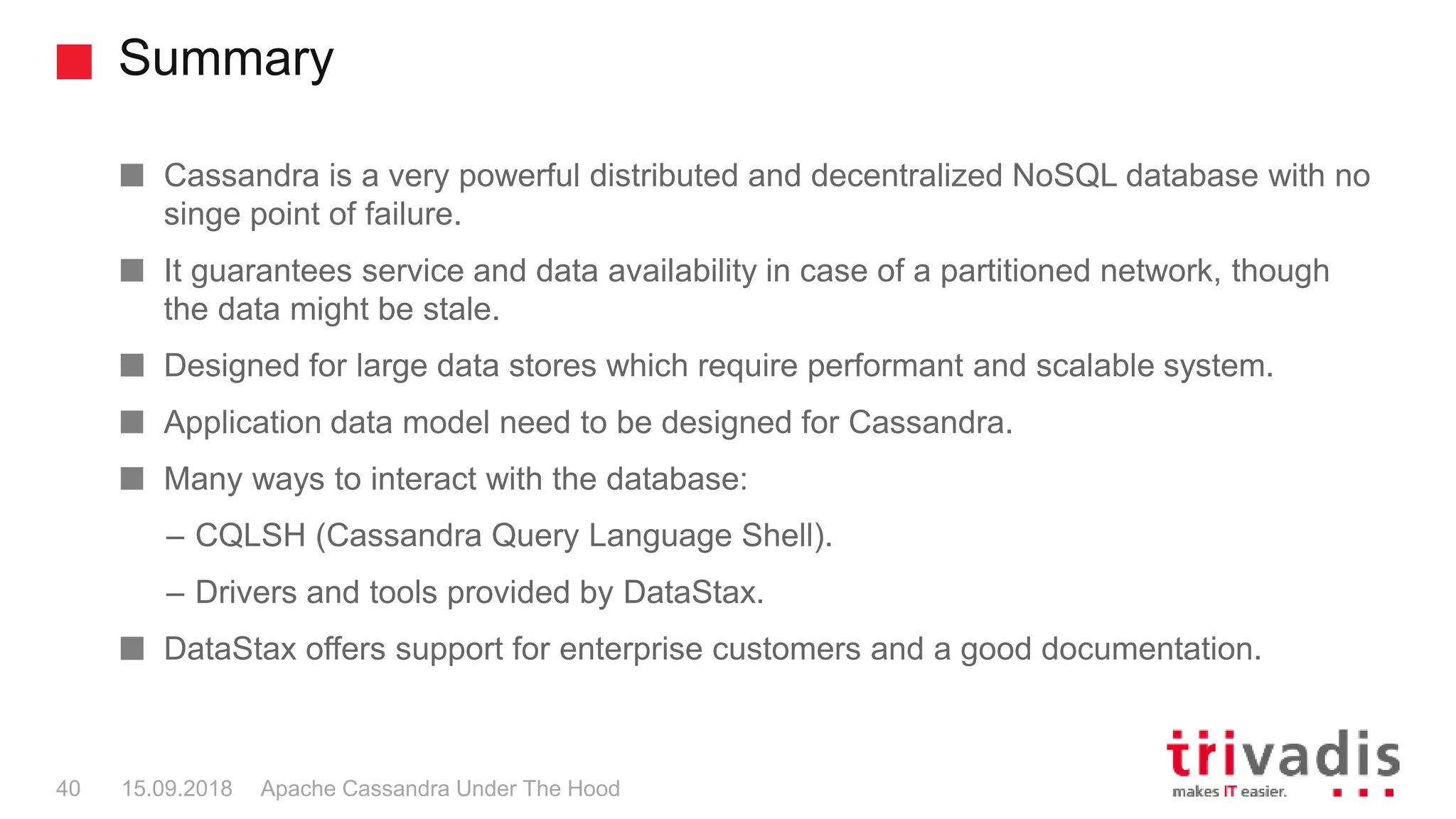 Summary
Apache Cassandra Under The Hood40 15.09.2018
Cassandra is a very powerful distributed and decentralized NoSQL database with no
singe point of failure.
It guarantees service and data availability in case of a partitioned network, though
the data might be stale.
Designed for large data stores which require performant and scalable system.
Application data model need to be designed for Cassandra.
Many ways to interact with the database:
– CQLSH (Cassandra Query Language Shell).
– Drivers and tools provided by DataStax.
DataStax offers support for enterprise customers and a good documentation.
 