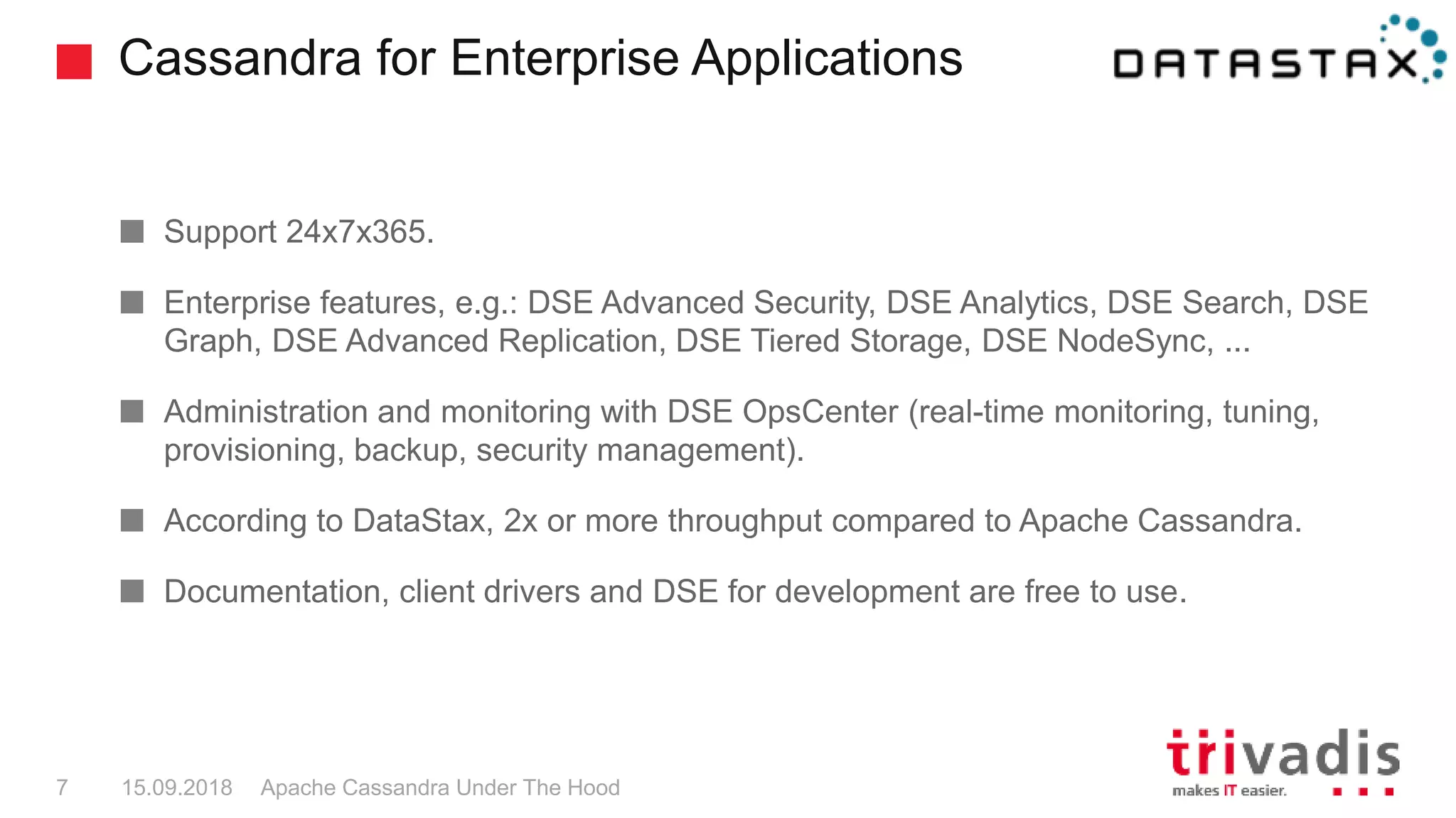 Cassandra for Enterprise Applications
Apache Cassandra Under The Hood7 15.09.2018
Support 24x7x365.
Enterprise features, e.g.: DSE Advanced Security, DSE Analytics, DSE Search, DSE
Graph, DSE Advanced Replication, DSE Tiered Storage, DSE NodeSync, ...
Administration and monitoring with DSE OpsCenter (real-time monitoring, tuning,
provisioning, backup, security management).
According to DataStax, 2x or more throughput compared to Apache Cassandra.
Documentation, client drivers and DSE for development are free to use.
 