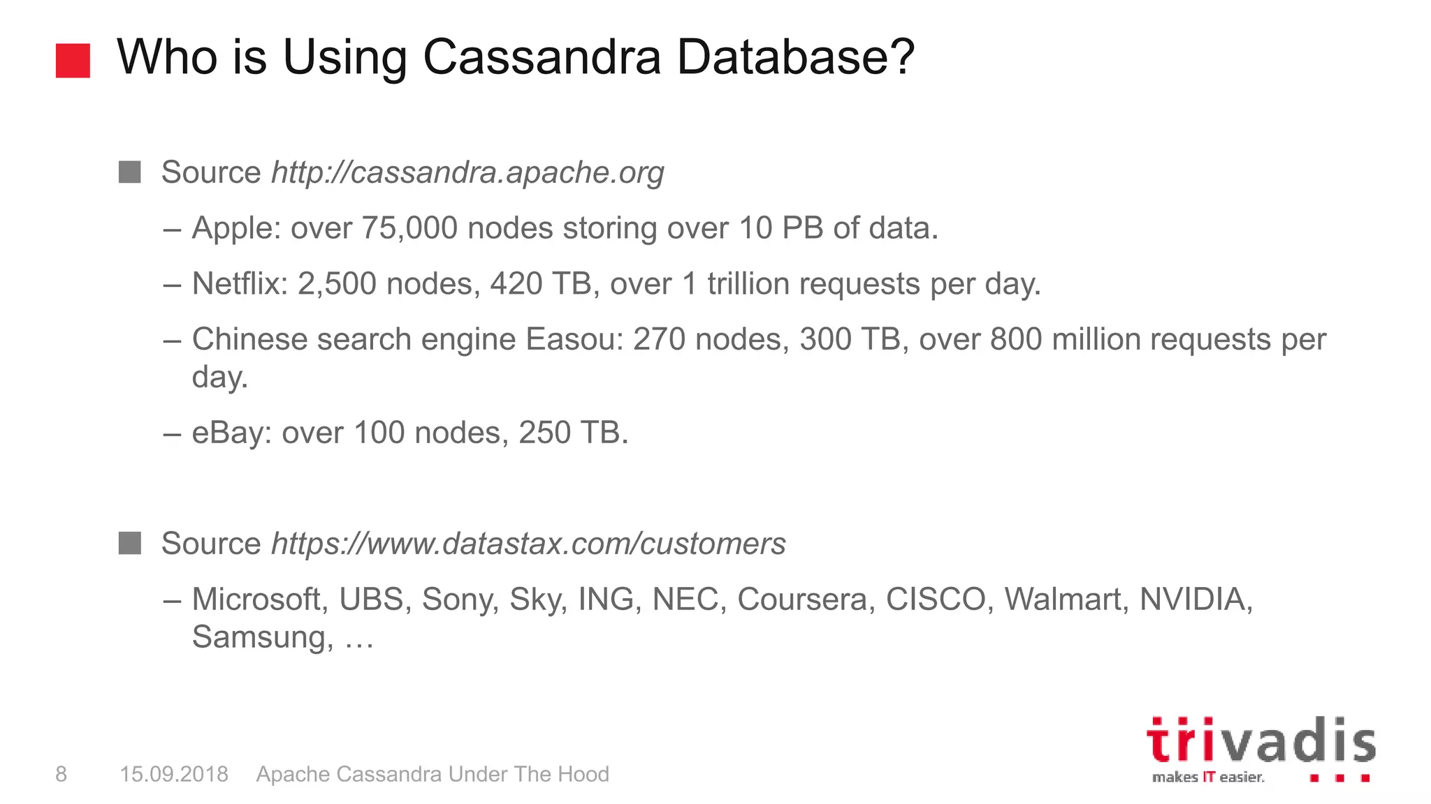Who is Using Cassandra Database?
Apache Cassandra Under The Hood8 15.09.2018
Source http://cassandra.apache.org
– Apple: over 75,000 nodes storing over 10 PB of data.
– Netflix: 2,500 nodes, 420 TB, over 1 trillion requests per day.
– Chinese search engine Easou: 270 nodes, 300 TB, over 800 million requests per
day.
– eBay: over 100 nodes, 250 TB.
Source https://www.datastax.com/customers
– Microsoft, UBS, Sony, Sky, ING, NEC, Coursera, CISCO, Walmart, NVIDIA,
Samsung, …
 