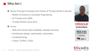 Who Am I
Apache Cassandra Under The Hood2 15.09.2018
Senior Principal Consultant and Trainer at Trivadis GmbH in Munich.
– Master of Science in Computer Engineering.
– At Trivadis since 2004.
– Trivadis Partner since 2012.
Focus:
– Data and service high availability, disaster recovery.
– Architecture design, optimization, automation.
– Troubleshooting.
– Trainer: O-RAC, O-DG.
 