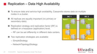 Replication – Data High Availability
Apache Cassandra Under The Hood21 15.09.2018
To ensure data and service high availability, Cassandra stores data on multiple
nodes in a cluster.
All replicas are equally important (no primary or
secondary data).
Replication strategy and replication factor (RF) is
defined on a keyspace (application) level.
– RF can be set differently in different data centers.
Two replication strategies are available:
– SimpleStrategy
– NetworkTopologyStrategy
DC 1 DC 2
Rack 1 Rack 1
Rack 2 Rack 2
 