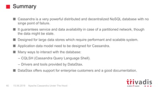 Summary
Apache Cassandra Under The Hood40 15.09.2018
Cassandra is a very powerful distributed and decentralized NoSQL database with no
singe point of failure.
It guarantees service and data availability in case of a partitioned network, though
the data might be stale.
Designed for large data stores which require performant and scalable system.
Application data model need to be designed for Cassandra.
Many ways to interact with the database:
– CQLSH (Cassandra Query Language Shell).
– Drivers and tools provided by DataStax.
DataStax offers support for enterprise customers and a good documentation.
 