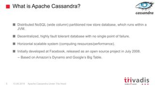 What is Apache Cassandra?
Apache Cassandra Under The Hood5 15.09.2018
Distributed NoSQL (wide column) partitioned row store database, which runs within a
JVM.
Decentralized, highly fault tolerant database with no single point of failure.
Horizontal scalable system (computing resources/performance).
Initially developed at Facebook, released as an open source project in July 2008.
– Based on Amazon‘s Dynamo and Google‘s Big Table.
 