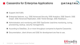 Cassandra for Enterprise Applications
Apache Cassandra Under The Hood7 15.09.2018
Support 24x7x365.
Enterprise features, e.g.: DSE Advanced Security, DSE Analytics, DSE Search, DSE
Graph, DSE Advanced Replication, DSE Tiered Storage, DSE NodeSync, ...
Administration and monitoring with DSE OpsCenter (real-time monitoring, tuning,
provisioning, backup, security management).
According to DataStax, 2x or more throughput compared to Apache Cassandra.
Documentation, client drivers and DSE for development are free to use.
 