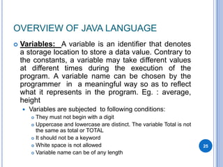 OVERVIEW OF JAVA LANGUAGE


Variables: A variable is an identifier that denotes
a storage location to store a data value. Contrary to
the constants, a variable may take different values
at different times during the execution of the
program. A variable name can be chosen by the
programmer in a meaningful way so as to reflect
what it represents in the program. Eg. : average,
height


Variables are subjected to following conditions:
They must not begin with a digit
 Uppercase and lowercase are distinct. The variable Total is not
the same as total or TOTAL
 It should not be a keyword
 White space is not allowed
 Variable name can be of any length


25

 