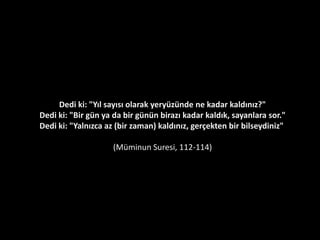 Bilin ki, dünya hayatı ancak bir oyun, (eğlence
türünden) tutkulu bir oyalama, bir süs, kendi aranızda
bir övünme (süresi ve konusu), mal ve çocuklarda bir
çoğalma tutkusu'dur. Bir yağmur örneği gibi; onun
bitirdiği ekin ekicilerin (veya kafirlerin) hoşuna
gitmiştir, sonra kuruyuverir, bir de bakarsın ki sapsarı
kesilmiş, sonra o, bir çer çöp oluvermiştir. Ahirette ise
şiddetli bir azab; Allah'tan bir mağfiret ve bir hoşnutluk
(rıza) da vardır. Dünya hayatı, aldanış olan bir metadan
başka birşey değildir.
Hadid Suresi 20
 