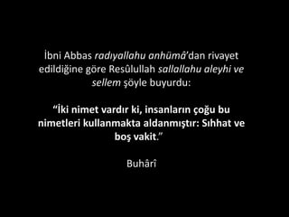 “Müjde olsun o kula ki, bineğini alıp Allah
yolunda cihada ve hizmete çıkar. Başı açık,
ayakları toz toprak içinde var gücüyle bu yolda
koşar. Kendisine ordunun önünde gözcülük
verilse onu hakkıyla yapmaya çalışır. Eğer
ordunun arkasında geri hizmetleri verilse onu
hakkıyla yapmaya çalışır. İleride veya geride hangi
iş verilse o işin gereğini yapmakla meşgul olur.”
(Buhârî, Cihad)
 