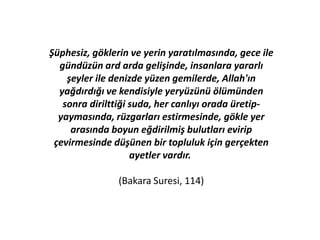 Şüphesiz, göklerin ve yerin yaratılmasında, gece ile
gündüzün ard arda gelişinde, insanlara yararlı
şeyler ile denizde yüzen gemilerde, Allah'ın
yağdırdığı ve kendisiyle yeryüzünü ölümünden
sonra dirilttiği suda, her canlıyı orada üretip-
yaymasında, rüzgarları estirmesinde, gökle yer
arasında boyun eğdirilmiş bulutları evirip
çevirmesinde düşünen bir topluluk için gerçekten
ayetler vardır.
(Bakara Suresi, 114)
 