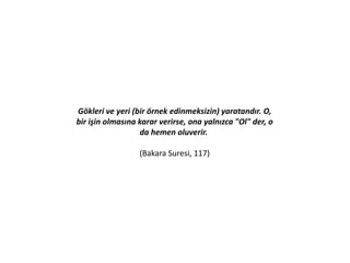 Gökleri ve yeri (bir örnek edinmeksizin) yaratandır. O,
bir işin olmasına karar verirse, ona yalnızca "Ol" der, o
da hemen oluverir.
(Bakara Suresi, 117)
 