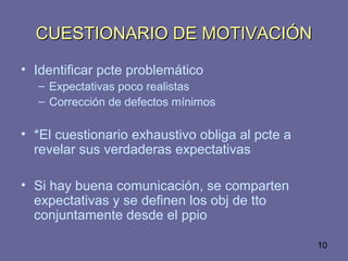 10
CUESTIONARIO DE MOTIVACIÓNCUESTIONARIO DE MOTIVACIÓN
• Identificar pcte problemático
– Expectativas poco realistas
– Corrección de defectos mínimos
• *El cuestionario exhaustivo obliga al pcte a
revelar sus verdaderas expectativas
• Si hay buena comunicación, se comparten
expectativas y se definen los obj de tto
conjuntamente desde el ppio
 