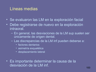 100
Líneas medias
• Se evaluaron las LM en la exploración facial
• Debe registrarse de nuevo en la exploración
intraoral.
– En general, las desviaciones de la LM sup suelen ser
únicamente de origen dental.
– Las discrepancias de la LM inf pueden deberse a:
• factores dentarios
• asimetría esquelética
• desplazamiento lateral
• Es importante determinar la causa de la
desviación de la LM inf.
 