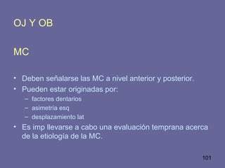 101
OJ Y OB
MC
• Deben señalarse las MC a nivel anterior y posterior.
• Pueden estar originadas por:
– factores dentarios
– asimetría esq
– desplazamiento lat
• Es imp llevarse a cabo una evaluación temprana acerca
de la etiología de la MC.
 