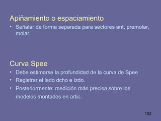 102
Apiñamiento o espaciamiento
• Señalar de forma separada para sectores ant, premolar,
molar.
Curva Spee
• Debe estimarse la profundidad de la curva de Spee
• Registrar el lado dcho e izdo.
• Posteriormente: medición más precisa sobre los
modelos montados en artic.
 