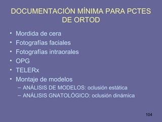 104
DOCUMENTACIÓN MÍNIMA PARA PCTES
DE ORTOD
• Mordida de cera
• Fotografías faciales
• Fotografías intraorales
• OPG
• TELERx
• Montaje de modelos
– ANÁLISIS DE MODELOS: oclusión estática
– ANÁLISIS GNATOLÓGICO: oclusión dinámica
 