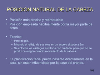 106
POSICIÓN NATURAL DE LA CABEZAPOSICIÓN NATURAL DE LA CABEZA
• Posición más precisa y reproducible
• Posición empleada habitualmente por la mayor parte de
pctes
• Técnica:
– Pcte de pie.
– Mirando el reflejo de sus ojos en un espejo situado a 2m.
– Se colocan los vástagos auditivos con cuidado, para que no se
produzca ningún cambio movimiento de la cabeza.
• La planificación facial puede basarse directamente en la
cara, sin estar influenciada por la base del cráneo.
 