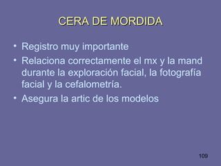 109
CERA DE MORDIDACERA DE MORDIDA
• Registro muy importante
• Relaciona correctamente el mx y la mand
durante la exploración facial, la fotografía
facial y la cefalometría.
• Asegura la artic de los modelos
 