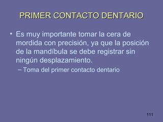 111
PRIMER CONTACTO DENTARIOPRIMER CONTACTO DENTARIO
• Es muy importante tomar la cera de
mordida con precisión, ya que la posición
de la mandíbula se debe registrar sin
ningún desplazamiento.
– Toma del primer contacto dentario
 