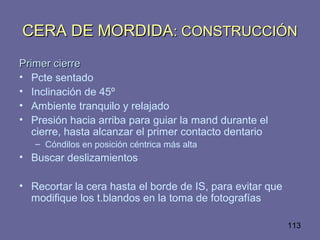 113
CERA DE MORDIDACERA DE MORDIDA: CONSTRUCCIÓN: CONSTRUCCIÓN
Primer cierrePrimer cierre
• Pcte sentado
• Inclinación de 45º
• Ambiente tranquilo y relajado
• Presión hacia arriba para guiar la mand durante el
cierre, hasta alcanzar el primer contacto dentario
– Cóndilos en posición céntrica más alta
• Buscar deslizamientos
• Recortar la cera hasta el borde de IS, para evitar que
modifique los t.blandos en la toma de fotografías
 