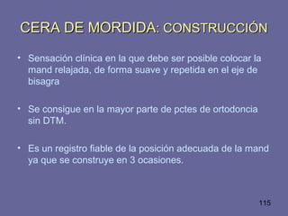 115
CERA DE MORDIDACERA DE MORDIDA: CONSTRUCCIÓN: CONSTRUCCIÓN
• Sensación clínica en la que debe ser posible colocar la
mand relajada, de forma suave y repetida en el eje de
bisagra
• Se consigue en la mayor parte de pctes de ortodoncia
sin DTM.
• Es un registro fiable de la posición adecuada de la mand
ya que se construye en 3 ocasiones.
 