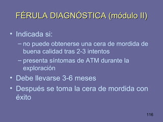 116
FÉRULA DIAGNÓSTICA (módulo II)FÉRULA DIAGNÓSTICA (módulo II)
• Indicada si:
– no puede obtenerse una cera de mordida de
buena calidad tras 2-3 intentos
– presenta síntomas de ATM durante la
exploración
• Debe llevarse 3-6 meses
• Después se toma la cera de mordida con
éxito
 