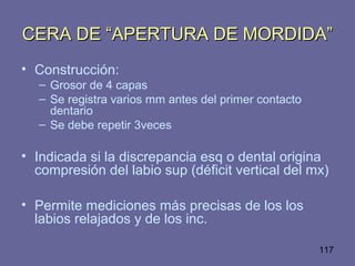 117
CERA DE “APERTURA DE MORDIDA”CERA DE “APERTURA DE MORDIDA”
• Construcción:
– Grosor de 4 capas
– Se registra varios mm antes del primer contacto
dentario
– Se debe repetir 3veces
• Indicada si la discrepancia esq o dental origina
compresión del labio sup (déficit vertical del mx)
• Permite mediciones más precisas de los los
labios relajados y de los inc.
 