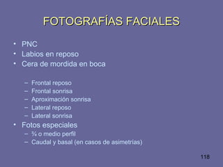 118
FOTOGRAFÍAS FACIALESFOTOGRAFÍAS FACIALES
• PNC
• Labios en reposo
• Cera de mordida en boca
– Frontal reposo
– Frontal sonrisa
– Aproximación sonrisa
– Lateral reposo
– Lateral sonrisa
• Fotos especiales
– ¾ o medio perfil
– Caudal y basal (en casos de asimetrías)
 