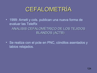 124
CEFALOMETRÍACEFALOMETRÍA
• 1999: Arnett y cols. publican una nueva forma de
evaluar las TeleRx
ANALISIS CEFALOMÉTRICO DE LOS TEJIDOSANALISIS CEFALOMÉTRICO DE LOS TEJIDOS
BLANDOS (ACTB)BLANDOS (ACTB)
• Se realiza con el pcte en PNC, cóndilos asentados y
labios relajados.
 