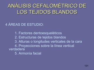 131
ANÁLISIS CEFALOMÉTRICO DEANÁLISIS CEFALOMÉTRICO DE
LOS TEJIDOS BLANDOSLOS TEJIDOS BLANDOS
4 ÁREAS DE ESTUDIO:
1. Factores dentoesqueléticos
2. Estructuras de tejidos blandos
3. Alturas o longitudes verticales de la cara
4. Proyecciones sobre la línea vertical
verdadera
5. Armonía facial
 