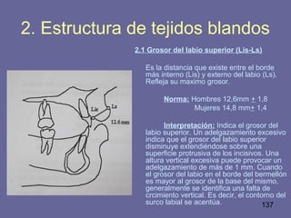 137
2. Estructura de tejidos blandos
2.1 Grosor del labio superior (Lis-Ls)
Es la distancia que existe entre el borde
más interno (Lis) y externo del labio (Ls).
Refleja su maximo grosor.
Norma: Hombres 12,6mm + 1,8
Mujeres 14,8 mm+ 1,4
Interpretación: Indica el grosor del
labio superior. Un adelgazamiento excesivo
indica que el grosor del labio superior
disminuye extendiéndose sobre una
superficie protrusiva de los incisivos. Una
altura vertical excesiva puede provocar un
adelgazamiento de más de 1 mm. Cuando
el grosor del labio en el borde del bermellón
es mayor al grosor de la base del mismo,
generalmente se identifica una falta de
crcimiento vertical. Es decir, el contorno del
surco labial se acentúa.
 