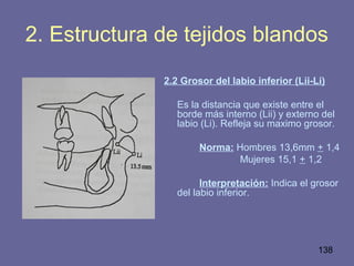 138
2. Estructura de tejidos blandos
2.2 Grosor del labio inferior (Lii-Li)
Es la distancia que existe entre el
borde más interno (Lii) y externo del
labio (Li). Refleja su maximo grosor.
Norma: Hombres 13,6mm + 1,4
Mujeres 15,1 + 1,2
Interpretación: Indica el grosor
del labio inferior.
 