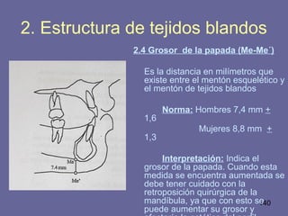 140
2. Estructura de tejidos blandos
2.4 Grosor de la papada (Me-Me´)
Es la distancia en milímetros que
existe entre el mentón esquelético y
el mentón de tejidos blandos
Norma: Hombres 7,4 mm +
1,6
Mujeres 8,8 mm +
1,3
Interpretación: Indica el
grosor de la papada. Cuando esta
medida se encuentra aumentada se
debe tener cuidado con la
retroposición quirúrgica de la
mandíbula, ya que con esto se
puede aumentar su grosor y
 