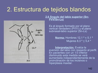 142
2. Estructura de tejidos blandos
2.6 Ángulo del labio superior (Sn-
PVV/Sn-Ls)
Es el ángulo formado por el plano
vertical verdadero (PVV) y el plano
subnasal-labio superior (Sn-Ls)
Norma: Hombres 12,1 ⁰ + 5,1 ⁰
Mujeres 8,3 ⁰ + 5,4 ⁰
Interpretación: Evalúa la
eversión del labio con respecto al perfil.
En pacientes con un 1/3 inferior
disminuido esta medida se verá
aumentada independientemente de la
proinclinación de los incisivos o
hiperplasia maxilar.
 