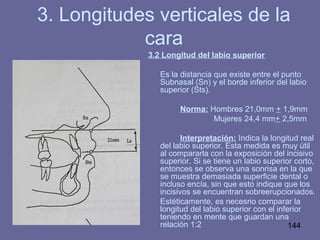 144
3.2 Longitud del labio superior
Es la distancia que existe entre el punto
Subnasal (Sn) y el borde inferior del labio
superior (Sts).
Norma: Hombres 21,0mm + 1,9mm
Mujeres 24,4 mm+ 2,5mm
Interpretación: Indica la longitud real
del labio superior. Esta medida es muy útil
al compararla con la exposición del incisivo
superior. Si se tiene un labio superior corto,
entonces se observa una sonrisa en la que
se muestra demasiada superficie dental o
incluso encía, sin que esto indique que los
incisivos se encuentran sobreerupcionados.
Estéticamente, es necesrio comparar la
longitud del labio superior con el inferior
teniendo en mente que guardan una
relación 1:2
3. Longitudes verticales de la
cara
 
