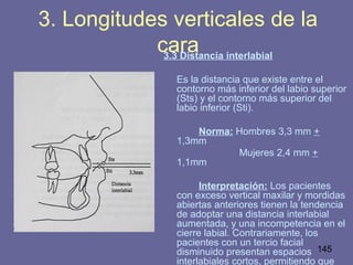 145
3.3 Distancia interlabial
Es la distancia que existe entre el
contorno más inferior del labio superior
(Sts) y el contorno más superior del
labio inferior (Sti).
Norma: Hombres 3,3 mm +
1,3mm
Mujeres 2,4 mm +
1,1mm
Interpretación: Los pacientes
con exceso vertical maxilar y mordidas
abiertas anteriores tienen la tendencia
de adoptar una distancia interlabial
aumentada, y una incompetencia en el
cierre labial. Contrariamente, los
pacientes con un tercio facial
disminuido presentan espacios
interlabiales cortos, permitiendo que
3. Longitudes verticales de la
cara
 
