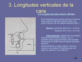 146
3.4 Longitud del labio inferior (Sti-Me´)
Es la distancia que existe entre el contorno
más superior del labio inferior (Sti) y el
punto menton de los tejidos blandos (Me´)
Norma: Hombres 46,9 mm + 2,3mm
Mujeres 54,3 mm + 2,4 mm
Interpretación: Determina la longitud
vertical real del labio inferior. En un
paciente bien proporcionado esta medida
representa el doble de la longitud del labio
superior.
Generalmente un labio inferior corto se
asocia a una clase II mientras que uno
largo se asocia a una clase III
3. Longitudes verticales de la
cara
 