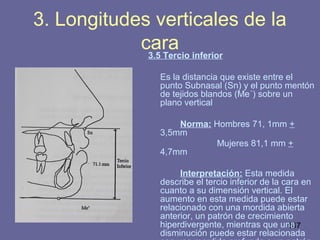 147
3.5 Tercio inferior
Es la distancia que existe entre el
punto Subnasal (Sn) y el punto mentón
de tejidos blandos (Me´) sobre un
plano vertical
Norma: Hombres 71, 1mm +
3,5mm
Mujeres 81,1 mm +
4,7mm
Interpretación: Esta medida
describe el tercio inferior de la cara en
cuanto a su dimensión vertical. El
aumento en esta medida puede estar
relacionado con una mordida abierta
anterior, un patrón de crecimiento
hiperdivergente, mientras que una
disminución puede estar relacionada
3. Longitudes verticales de la
cara
 